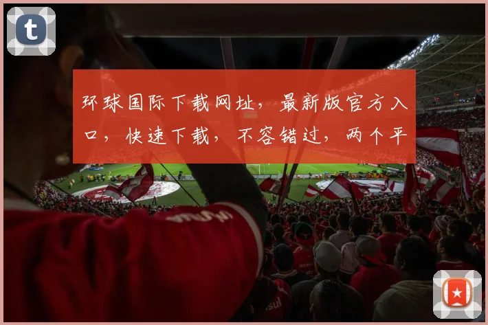 环球国际下载网址，最新版官方入口，快速下载，不容错过，两个平台任选