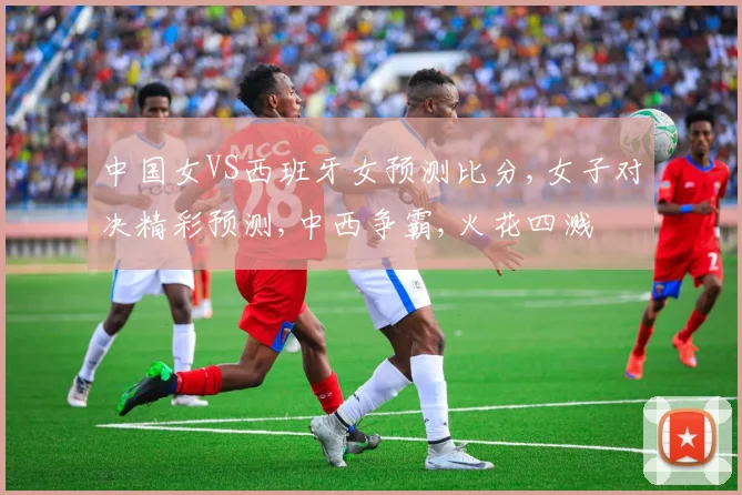 中国女VS西班牙女预测比分,女子对决精彩预测,中西争霸,火花四溅